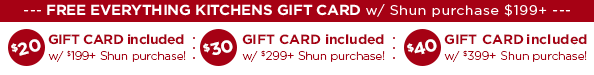 FREE Everything Kitchens Gift Card with the Purchase of $199 or more in Shun Cutlery. $20 Gift Card with $199+ purchase, $30 Gift Card with $299+ purchase, or $40 Gift Card with $399+ purchase.