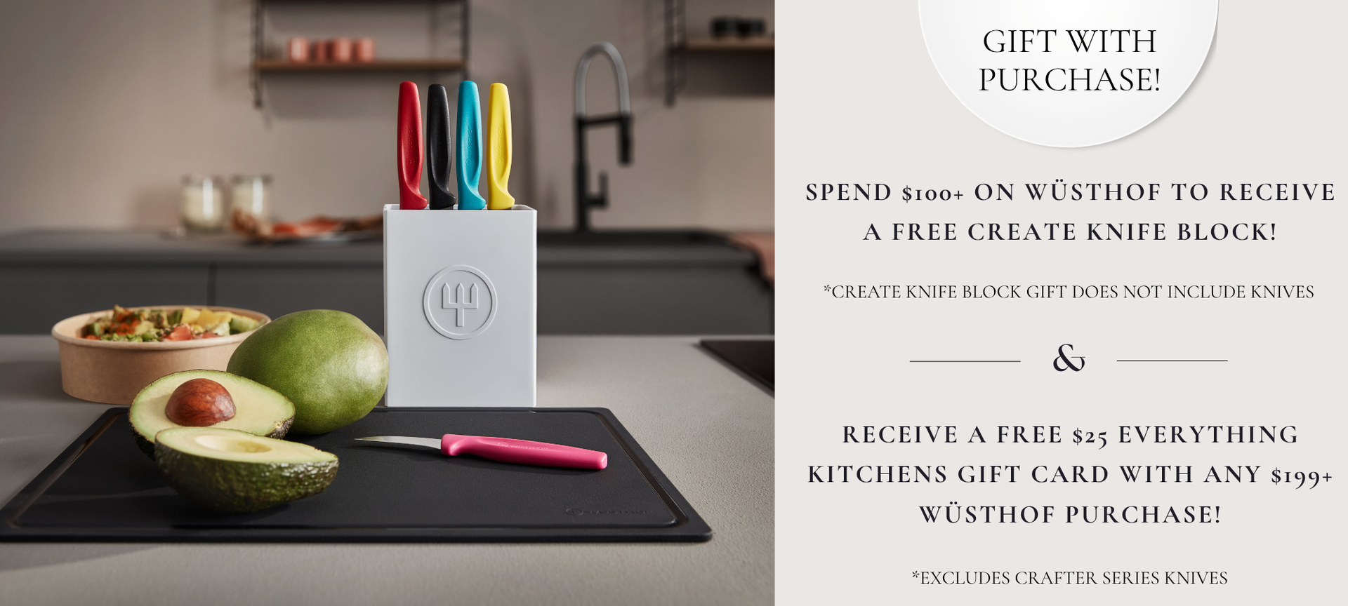 Spend $100 plus on WÜSTHOF to receive a FREE WÜSTHOF CREATE 9-Slot Prep Knife Block! PLUS receive a free $25 Everything Kitchens Gift Card with any $199 plus WÜSTHOF Purchase! Exclusions Apply
