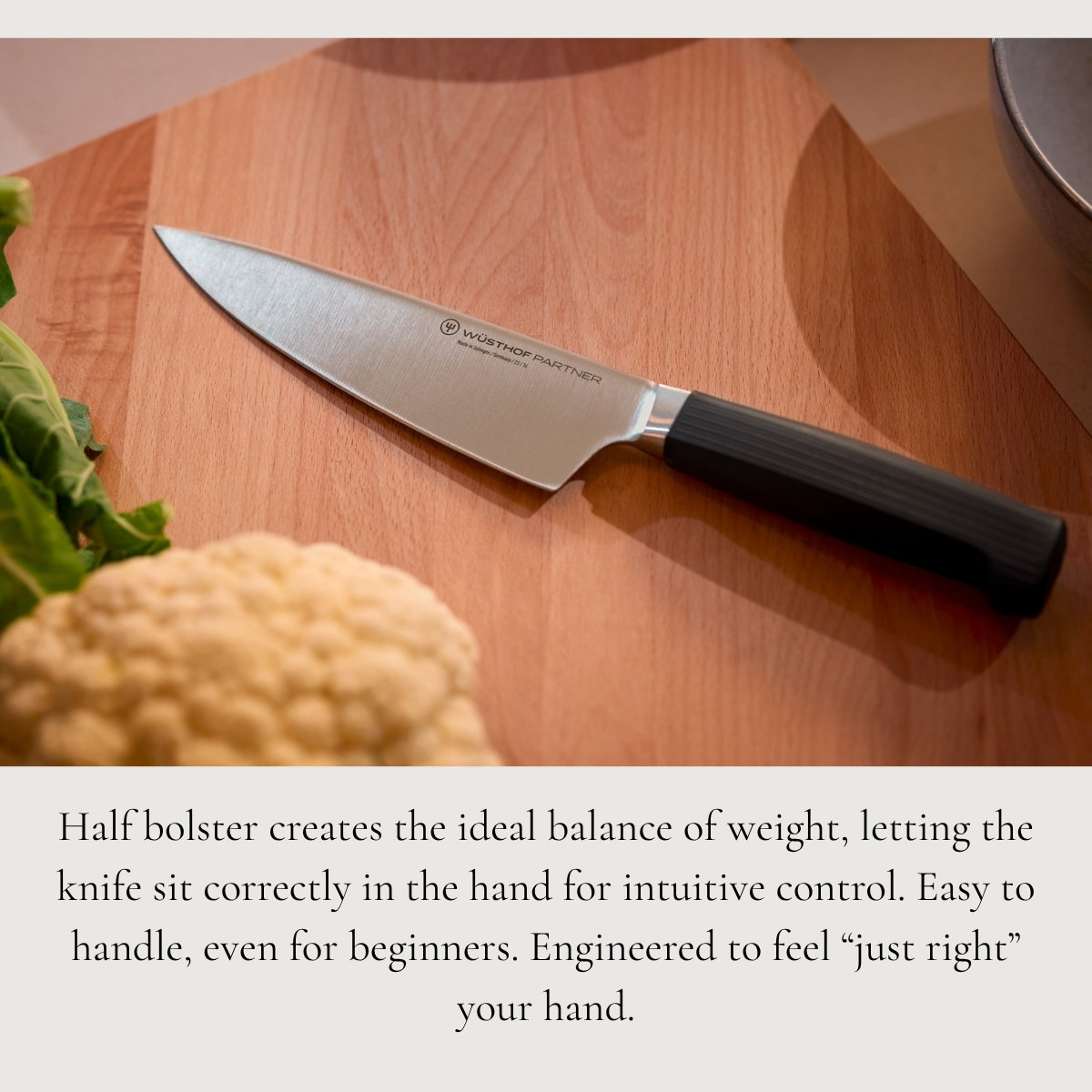 Half bolster creates the ideal balance of weight, letting the knife sit correctly in the hand for intuitive control. Easy to handle, even for beginners. Engineered to feel “just right” your hand.