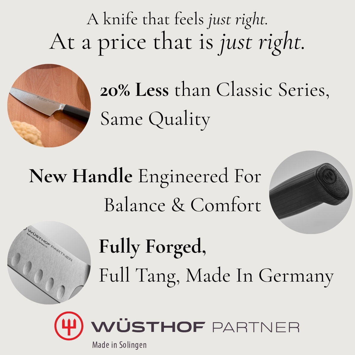 A knife that feels just right. At a price that is just right. 20% Less than Classic Series, Same Quality New Handle Engineered For Balance & Comfort  Fully Forged,  Full Tang, Made In Germany Wusthof Partner Made in Soligen