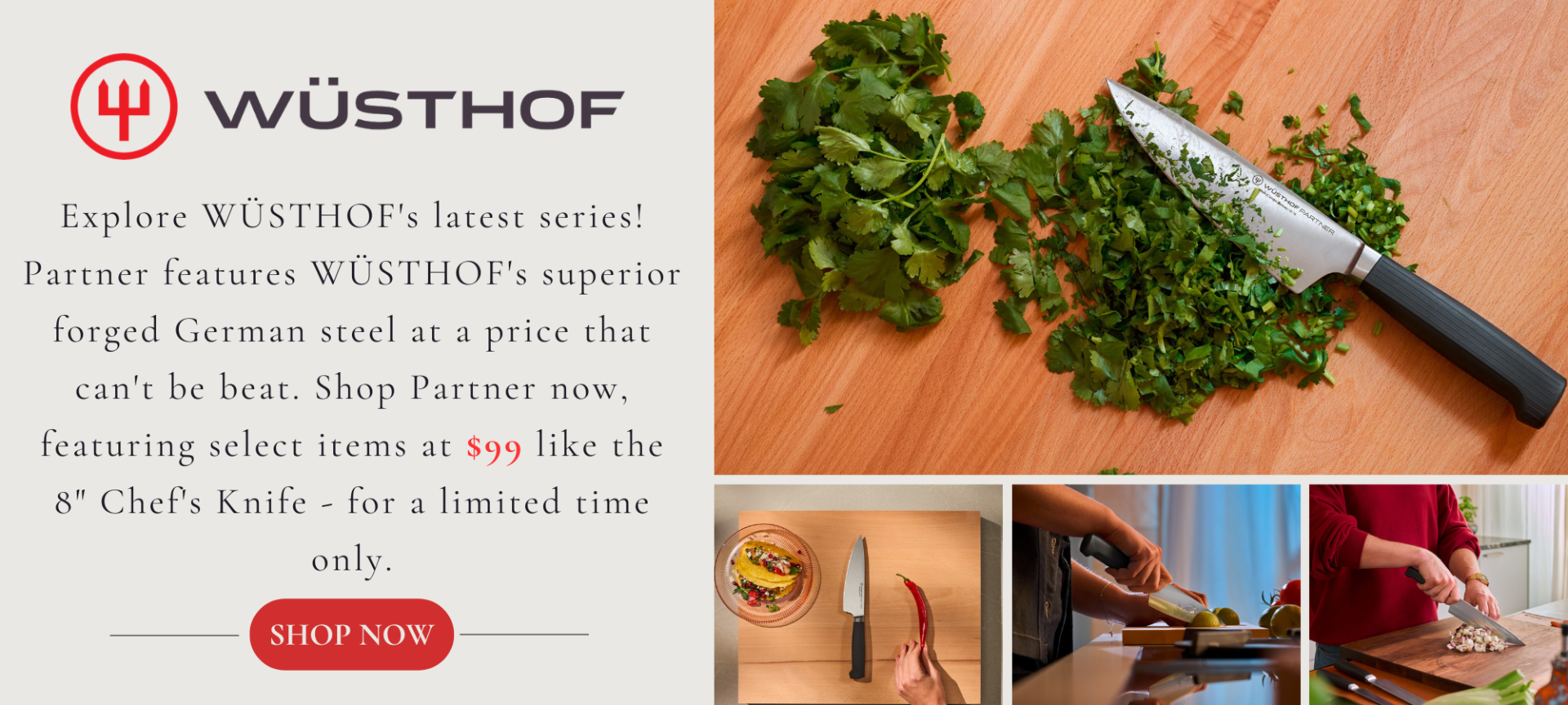 Explore WÜSTHOFs latest series! Partner features WÜSTHOFs superior forged German steel at a price that can't be beat. Shop Partner now featuring select items at $99 like the 8inch Chefs Knife for a limited time only
